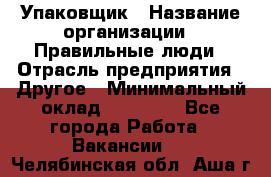 Упаковщик › Название организации ­ Правильные люди › Отрасль предприятия ­ Другое › Минимальный оклад ­ 25 000 - Все города Работа » Вакансии   . Челябинская обл.,Аша г.